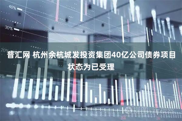 普汇网 杭州余杭城发投资集团40亿公司债券项目状态为已受理