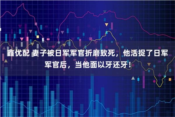 鑫优配 妻子被日军军官折磨致死，他活捉了日军军官后，当他面以牙还牙！