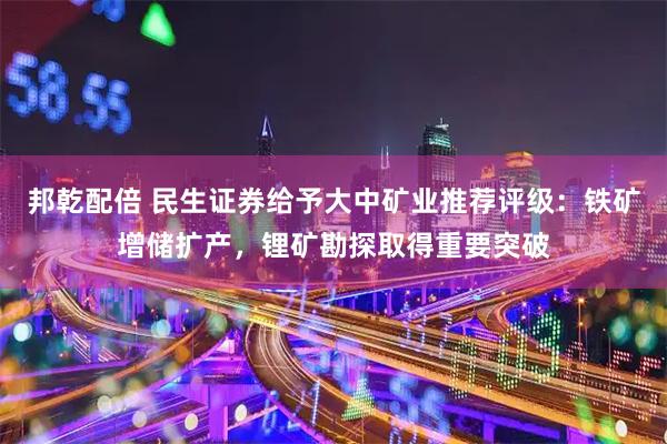 邦乾配倍 民生证券给予大中矿业推荐评级：铁矿增储扩产，锂矿勘探取得重要突破