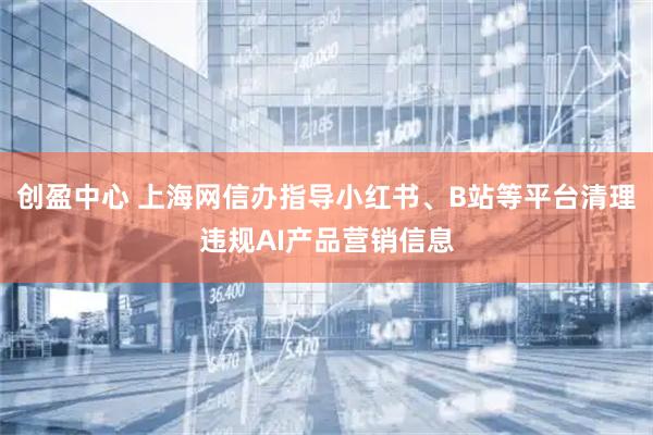 创盈中心 上海网信办指导小红书、B站等平台清理违规AI产品营销信息