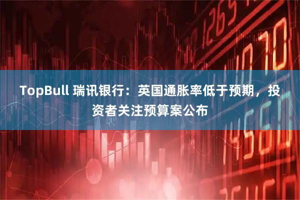 TopBull 瑞讯银行：英国通胀率低于预期，投资者关注预算案公布