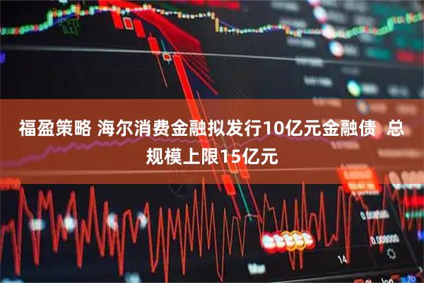 福盈策略 海尔消费金融拟发行10亿元金融债  总规模上限15亿元