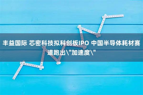丰益国际 芯密科技拟科创板IPO 中国半导体耗材赛道跑出＂加速度＂