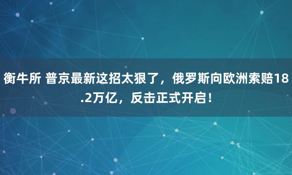 衡牛所 普京最新这招太狠了，俄罗斯向欧洲索赔18.2万亿，反击正式开启！