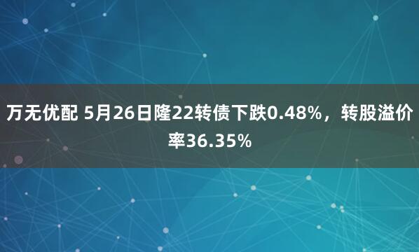 万无优配 5月26日隆22转债下跌0.48%，转股溢价率36.35%