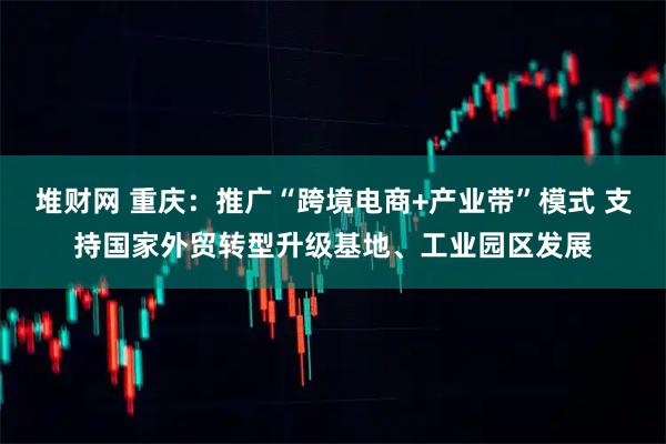 堆财网 重庆:推广“跨境电商+产业带”模式 支持国家外贸转型升级基地、工业园区发展