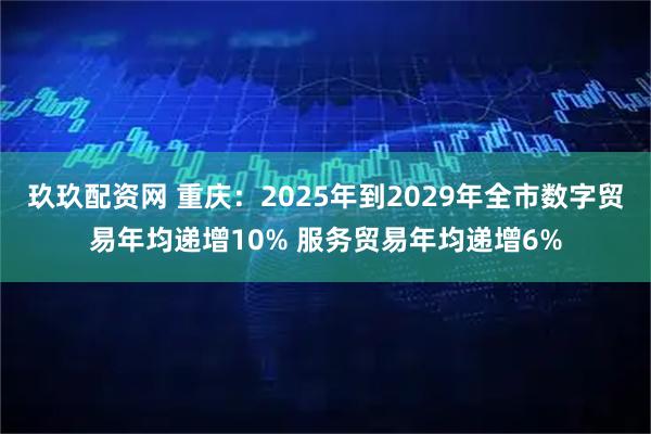 玖玖配资网 重庆：2025年到2029年全市数字贸易年均递增10% 服务贸易年均递增6%