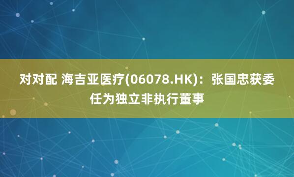 对对配 海吉亚医疗(06078.HK)：张国忠获委任为独立非执行董事