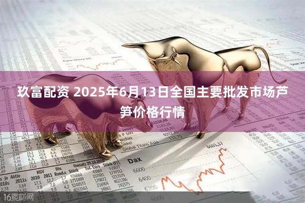 玖富配资 2025年6月13日全国主要批发市场芦笋价格行情