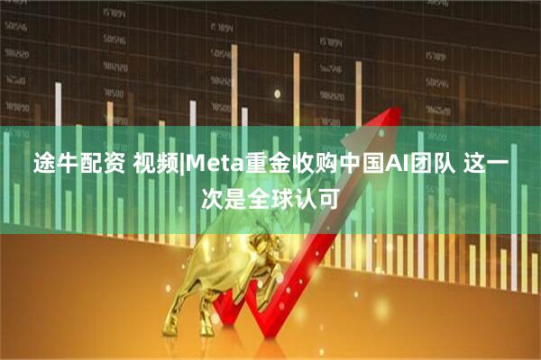 途牛配资 视频|Meta重金收购中国AI团队 这一次是全球认可