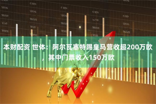 本财配资 世体：阿尔瓦塞特踢皇马营收超200万欧，其中门票收入150万欧