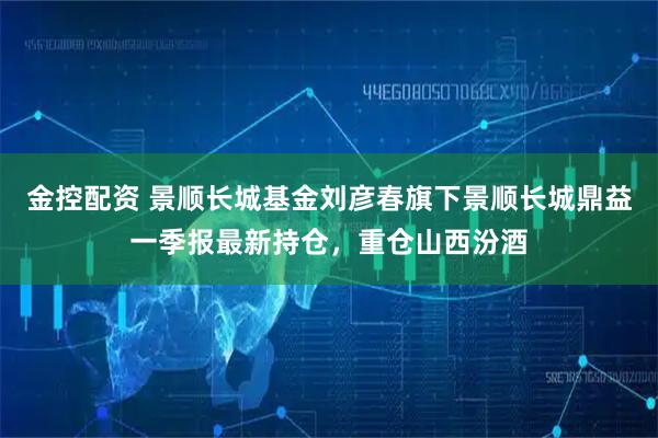 金控配资 景顺长城基金刘彦春旗下景顺长城鼎益一季报最新持仓，重仓山西汾酒
