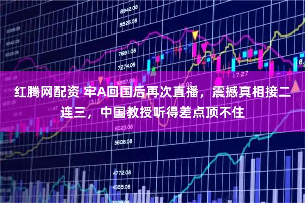 红腾网配资 牢A回国后再次直播,震撼真相接二连三,中国教授听得差点顶不住