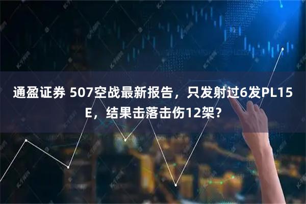 通盈证券 507空战最新报告，只发射过6发PL15E，结果击落击伤12架？