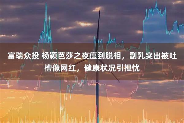 富瑞众投 杨颖芭莎之夜瘦到脱相，副乳突出被吐槽像网红，健康状况引担忧