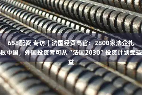 658配资 专访｜法国经贸高官：2800家法企扎根中国，外国投资者可从“法国2030”投资计划受益