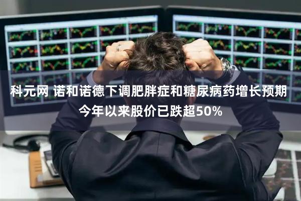 科元网 诺和诺德下调肥胖症和糖尿病药增长预期 今年以来股价已跌超50%