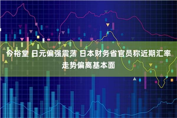 今裕堂 日元偏强震荡 日本财务省官员称近期汇率走势偏离基本面