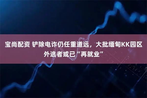 宝尚配资 铲除电诈仍任重道远，大批缅甸KK园区外逃者或已“再就业”