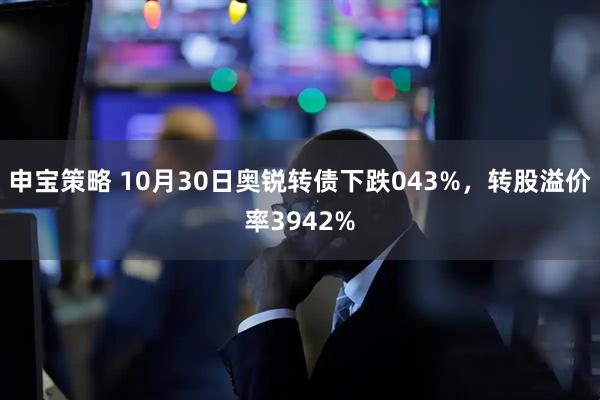 申宝策略 10月30日奥锐转债下跌043%,转股溢价率3942%