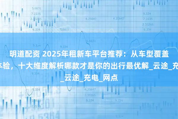 明道配资 2025年租新车平台推荐：从车型覆盖到服务体验，十大维度解析哪款才是你的出行最优解_云途_充电_网点
